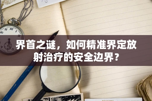 界首之谜，如何精准界定放射治疗的安全边界？