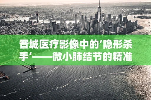 晋城医疗影像中的‘隐形杀手’——微小肺结节的精准识别