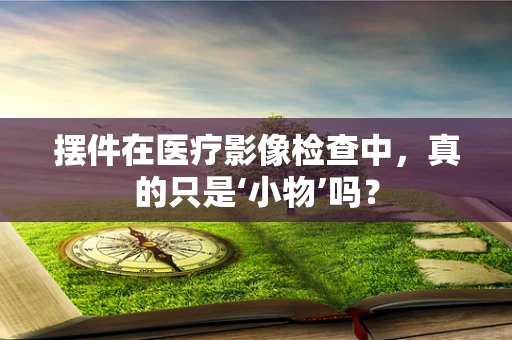 摆件在医疗影像检查中，真的只是‘小物’吗？