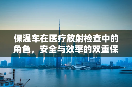 保温车在医疗放射检查中的角色，安全与效率的双重保障？