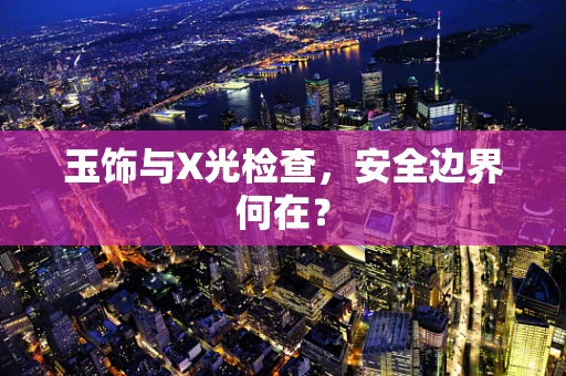 玉饰与X光检查，安全边界何在？