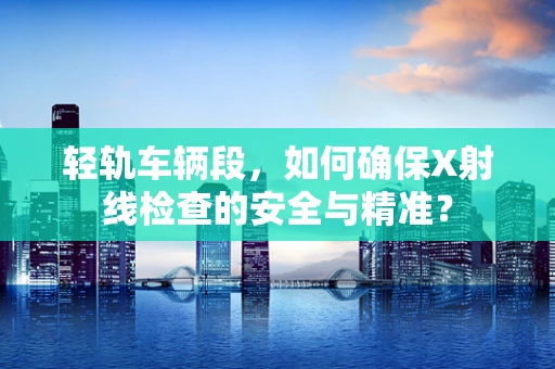 轻轨车辆段，如何确保X射线检查的安全与精准？