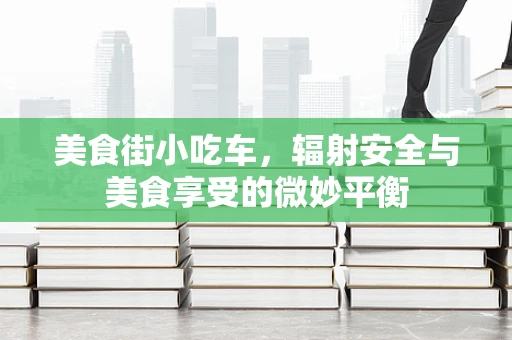 美食街小吃车，辐射安全与美食享受的微妙平衡