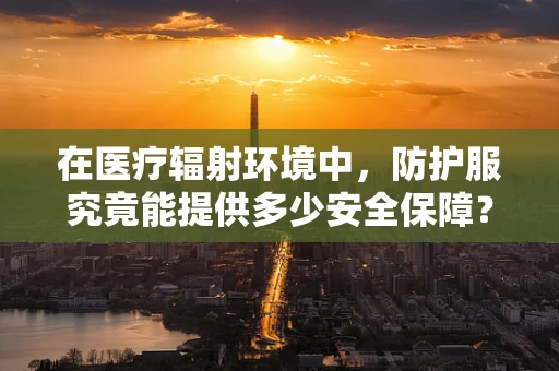 在医疗辐射环境中，防护服究竟能提供多少安全保障？