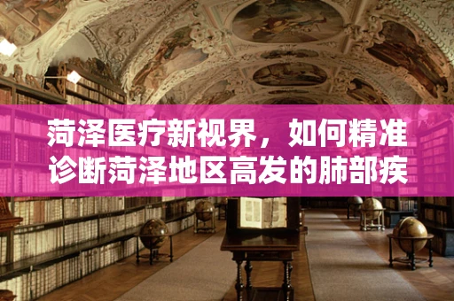 菏泽医疗新视界，如何精准诊断菏泽地区高发的肺部疾病？