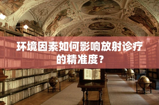 环境因素如何影响放射诊疗的精准度？