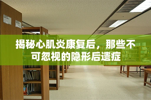 揭秘心肌炎康复后，那些不可忽视的隐形后遗症