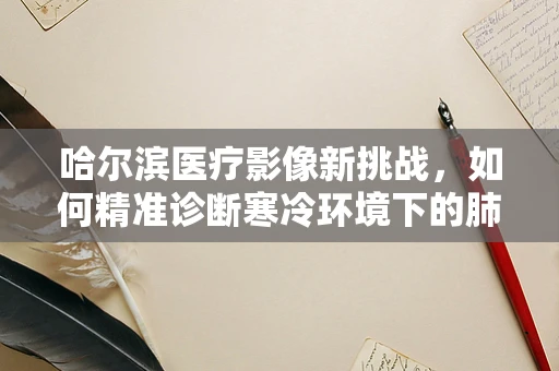 哈尔滨医疗影像新挑战，如何精准诊断寒冷环境下的肺部异常？