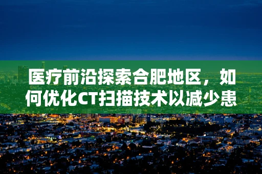 医疗前沿探索合肥地区，如何优化CT扫描技术以减少患者辐射暴露？
