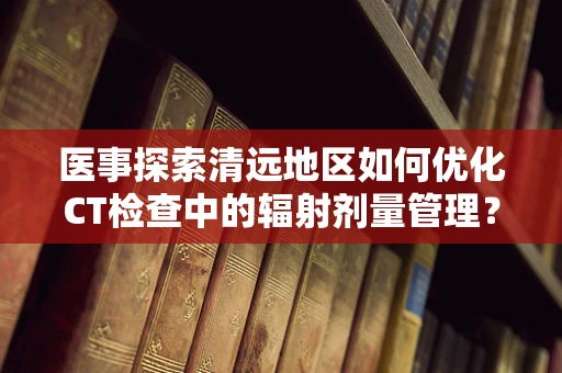 医事探索清远地区如何优化CT检查中的辐射剂量管理？