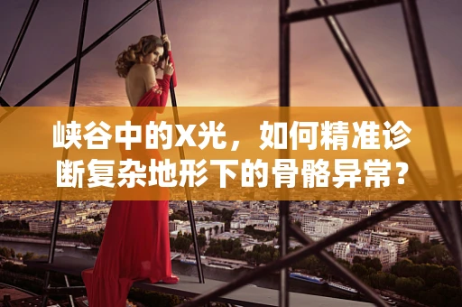 峡谷中的X光，如何精准诊断复杂地形下的骨骼异常？