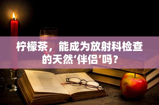 柠檬茶，能成为放射科检查的天然‘伴侣’吗？
