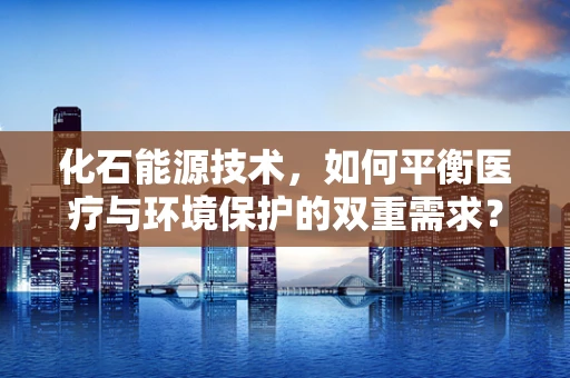 化石能源技术，如何平衡医疗与环境保护的双重需求？