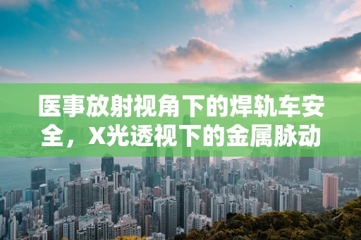 医事放射视角下的焊轨车安全，X光透视下的金属脉动