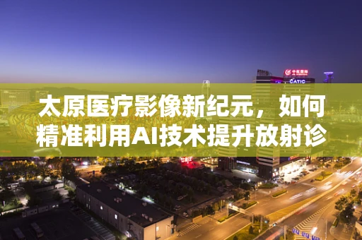 太原医疗影像新纪元，如何精准利用AI技术提升放射诊断效率？