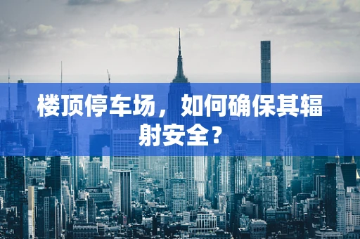 楼顶停车场，如何确保其辐射安全？