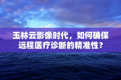 玉林云影像时代，如何确保远程医疗诊断的精准性？