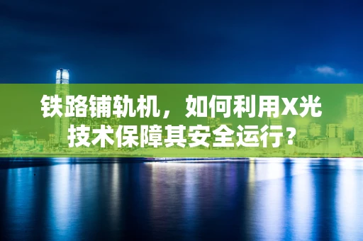 铁路铺轨机，如何利用X光技术保障其安全运行？