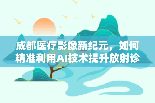 成都医疗影像新纪元，如何精准利用AI技术提升放射诊断效率？