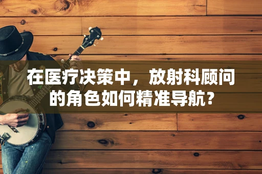 在医疗决策中，放射科顾问的角色如何精准导航？