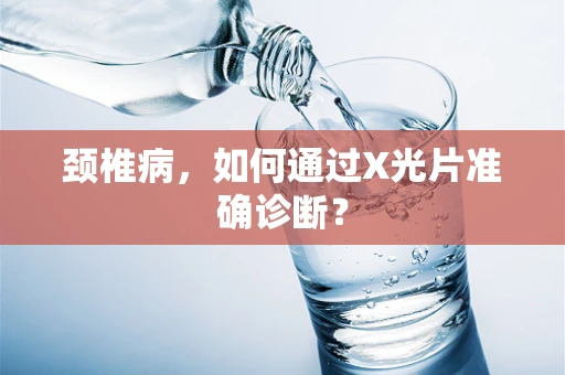 颈椎病，如何通过X光片准确诊断？