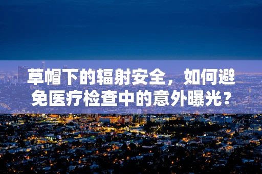 草帽下的辐射安全，如何避免医疗检查中的意外曝光？