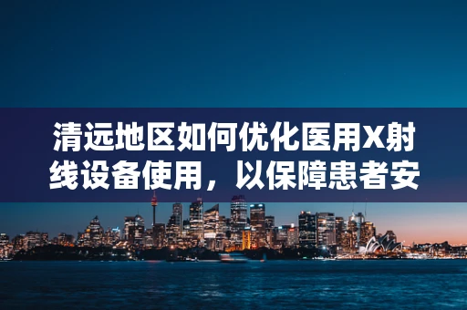 清远地区如何优化医用X射线设备使用，以保障患者安全与辐射防护？