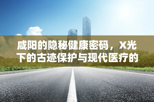 咸阳的隐秘健康密码，X光下的古迹保护与现代医疗的交锋