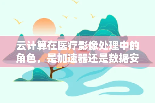 云计算在医疗影像处理中的角色，是加速器还是数据安全的新威胁？