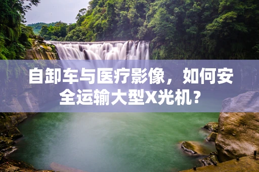 自卸车与医疗影像，如何安全运输大型X光机？