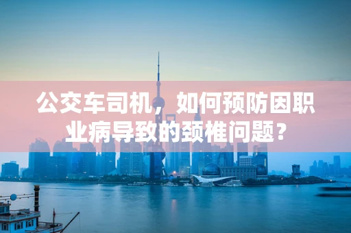 公交车司机，如何预防因职业病导致的颈椎问题？