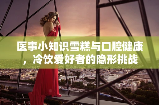 医事小知识雪糕与口腔健康，冷饮爱好者的隐形挑战