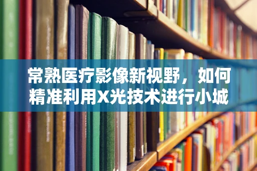常熟医疗影像新视野，如何精准利用X光技术进行小城大健康的守护？