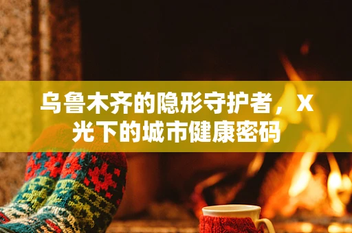 乌鲁木齐的隐形守护者，X光下的城市健康密码