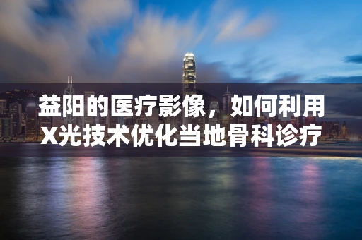 益阳的医疗影像，如何利用X光技术优化当地骨科诊疗？