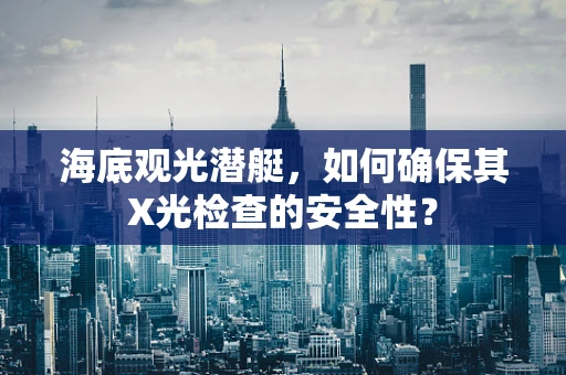 海底观光潜艇，如何确保其X光检查的安全性？