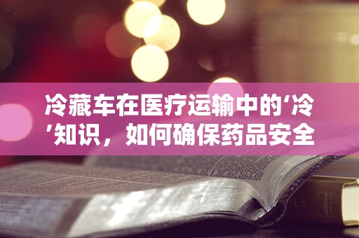 冷藏车在医疗运输中的‘冷’知识，如何确保药品安全？