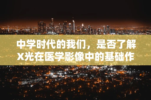 中学时代的我们，是否了解X光在医学影像中的基础作用？