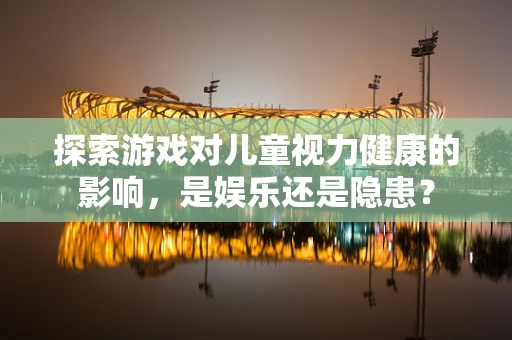 探索游戏对儿童视力健康的影响，是娱乐还是隐患？