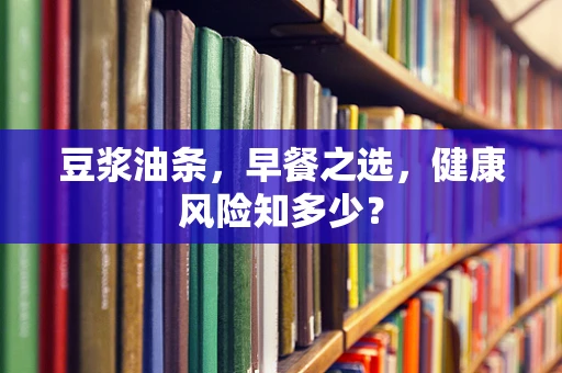 豆浆油条，早餐之选，健康风险知多少？
