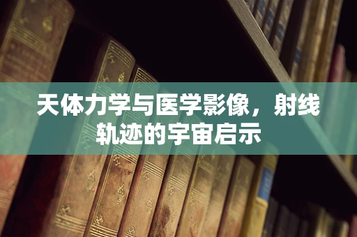 天体力学与医学影像，射线轨迹的宇宙启示