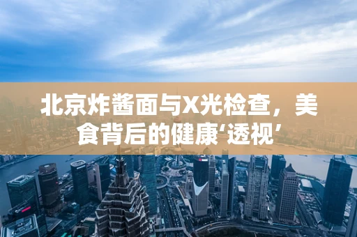 北京炸酱面与X光检查，美食背后的健康‘透视’