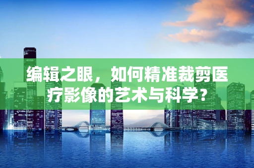 编辑之眼，如何精准裁剪医疗影像的艺术与科学？