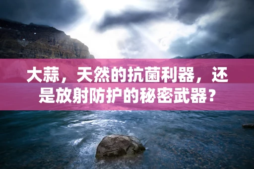 大蒜，天然的抗菌利器，还是放射防护的秘密武器？