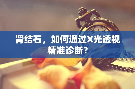 肾结石，如何通过X光透视精准诊断？