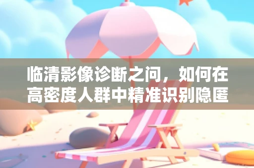 临清影像诊断之问，如何在高密度人群中精准识别隐匿的肺部病变？