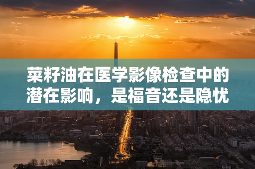 菜籽油在医学影像检查中的潜在影响，是福音还是隐忧？