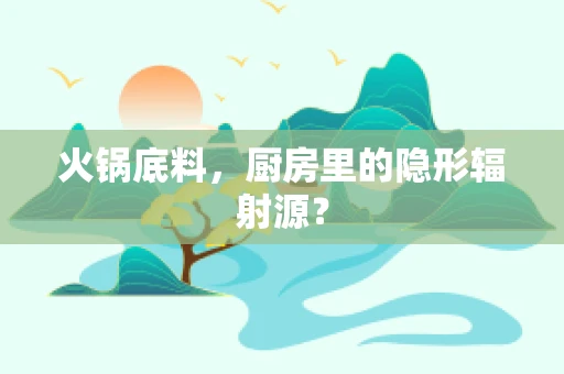 火锅底料，厨房里的隐形辐射源？