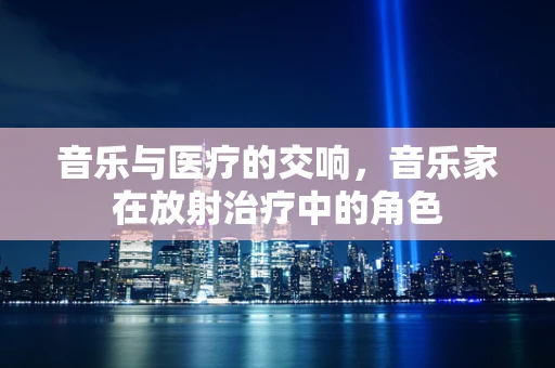 音乐与医疗的交响，音乐家在放射治疗中的角色