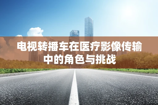电视转播车在医疗影像传输中的角色与挑战
